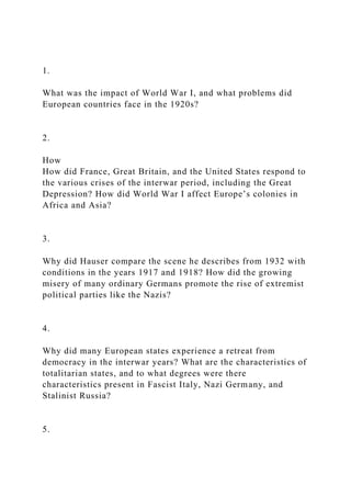 1.
What was the impact of World War I, and what problems did
European countries face in the 1920s?
2.
How
How did France, Great Britain, and the United States respond to
the various crises of the interwar period, including the Great
Depression? How did World War I affect Europe’s colonies in
Africa and Asia?
3.
Why did Hauser compare the scene he describes from 1932 with
conditions in the years 1917 and 1918? How did the growing
misery of many ordinary Germans promote the rise of extremist
political parties like the Nazis?
4.
Why did many European states experience a retreat from
democracy in the interwar years? What are the characteristics of
totalitarian states, and to what degrees were there
characteristics present in Fascist Italy, Nazi Germany, and
Stalinist Russia?
5.
 