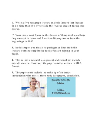 1. Write a five paragraph literary analysis (essay) that focuses
on no more than two writers and their works studied during this
course.
2. Your essay must focus on the themes of those works and how
they connect to themes of American literary works from the
beginnings to 1865.
3. In this paper, you must cite passages or lines from the
literary works to support the points you are making in your
paper.
4. This is not a research assignment and should not include
outside sources. However, the paper must be written in MLA
format.
5. The paper must include the make up of an essay:
introduction with thesis, three body paragraphs, conclusion.
 