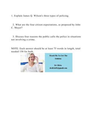 1. Explain James Q. Wilson's three types of policing.
2. What are the four citizen expectations, as proposed by John
C. Meyer?
3. Discuss four reasons the public calls the police in situations
not involving a crime.
NOTE: Each answer should be at least 75 words in length, total
needed 150 for both.
 