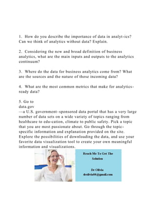 1. How do you describe the importance of data in analyt-ics?
Can we think of analytics without data? Explain.
2. Considering the new and broad definition of business
analytics, what are the main inputs and outputs to the analytics
continuum?
3. Where do the data for business analytics come from? What
are the sources and the nature of those incoming data?
4. What are the most common metrics that make for analytics-
ready data?
5. Go to
data.gov
—a U.S. government–sponsored data portal that has a very large
number of data sets on a wide variety of topics ranging from
healthcare to edu-cation, climate to public safety. Pick a topic
that you are most passionate about. Go through the topic-
specific information and explanation provided on the site.
Explore the possibilities of downloading the data, and use your
favorite data visualization tool to create your own meaningful
information and visualizations.
 