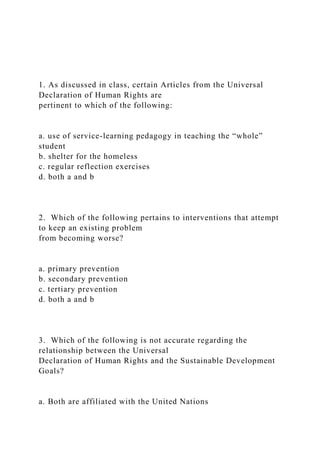 1. As discussed in class, certain Articles from the Universal
Declaration of Human Rights are
pertinent to which of the following:
a. use of service-learning pedagogy in teaching the “whole”
student
b. shelter for the homeless
c. regular reflection exercises
d. both a and b
2. Which of the following pertains to interventions that attempt
to keep an existing problem
from becoming worse?
a. primary prevention
b. secondary prevention
c. tertiary prevention
d. both a and b
3. Which of the following is not accurate regarding the
relationship between the Universal
Declaration of Human Rights and the Sustainable Development
Goals?
a. Both are affiliated with the United Nations
 