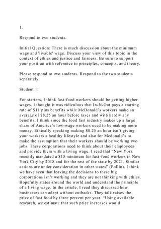 1.
Respond to two students.
Initial Question: There is much discussion about the minimum
wage and 'livable' wage. Discuss your view of this topic in the
context of ethics and justice and fairness. Be sure to support
your position with reference to principles, concepts, and theory.
Please respond to two students. Respond to the two students
separately
Student 1:
For starters, I think fast-food workers should be getting higher
wages. I thought it was ridiculous that In-N-Out pays a starting
rate of $11 plus benefits while McDonald’s workers make an
average of $8.25 an hour before taxes and with hardly any
benefits. I think since the food fast industry makes up a large
share of America’s low-wage workers need to be making more
money. Ethically speaking making $8.25 an hour isn’t giving
your workers a healthy lifestyle and also for Mcdonald’s to
make the assumption that their workers should be working two
jobs. These corporations need to think about their employees
and provide them with a living wage. I read that “New York
recently mandated a $15 minimum for fast-food workers in New
York City by 2018 and for the rest of the state by 2021. Similar
actions are under consideration in other states” (Pollin). I think
we have seen that leaving the decisions to these big
corporations isn’t working and they are not thinking with ethics.
Hopefully states around the world and understand the principle
of a living wage. In the article, I read they discussed how
businesses can adapt without cutbacks. They talk raises the
price of fast food by three percent per year. “Using available
research, we estimate that such price increases would
 