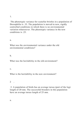 1.
The phenotypic variance for scutellar bristles in a population of
Drosophilia is .35. The population is moved to new, rigidly
controlled conditions in which there is no environmental
variation whatsoever. The phenotypic variance in the new
conditions is .25.
a.
What was the environmental variance under the old
environmental conditions?
b.
What was the heritability in the old environment?
c.
What is the heritability in the new environment?
2 .
2. A population of birds has an average tarsus (part of the leg)
length of 20 mm. The successful breeders in this population
have an average tarsus length of 25 mm.
a.
 