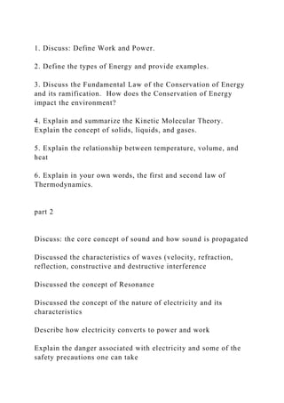 1. Discuss: Define Work and Power.
2. Define the types of Energy and provide examples.
3. Discuss the Fundamental Law of the Conservation of Energy
and its ramification. How does the Conservation of Energy
impact the environment?
4. Explain and summarize the Kinetic Molecular Theory.
Explain the concept of solids, liquids, and gases.
5. Explain the relationship between temperature, volume, and
heat
6. Explain in your own words, the first and second law of
Thermodynamics.
part 2
Discuss: the core concept of sound and how sound is propagated
Discussed the characteristics of waves (velocity, refraction,
reflection, constructive and destructive interference
Discussed the concept of Resonance
Discussed the concept of the nature of electricity and its
characteristics
Describe how electricity converts to power and work
Explain the danger associated with electricity and some of the
safety precautions one can take
 