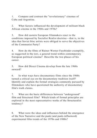 1. Compare and contrast the "revolutionary" cinemas of
Cuba and Argentina.
2. What factors influenced the development of militant black
African cinema in the 1960s and 1970s?
3. How did eastern European filmmakers react to the
conditions imposed by Socialist Realist doctrine—that is, to the
idea that Soviet bloc artists were obliged to serve the objectives
of the Communist Party?
4. How do the films of Rainer Werner Fassbinder exemplify,
as suggested in the text, a general trend within contemporary
European political cinema? Describe the two phases of his
career.
5. How did Direct Cinema develop from the late 1960s
onward?
6. In what ways have documentary films since the 1960s
turned a critical eye on the documentary tradition itself?
Identify and explain the formal strategies commonly pursued by
filmmakers who have questioned the authority of documentary
film's truth claims.
7. What are the basic differences between "underground"
film and Structural film? Which kinds of formal principles are
explored in the most representative works of the Structuralist
tendency?
8. What were the ideas and influences behind the emergence
of the New Narrative and the punk (and punk-influenced)
experimental film trends of the 1970s and 1980s?
 