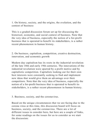 1. On history, society, and the origins, the evolution, and the
context of business
This is a graded discussion forum set up for discussing the
historical, economic, and social context of business. Note that
the very idea of business, especially the notion of a for-profit
business that is operated to benefit its stakeholders, is a rather
recent phenomenon in human history.
2. On business, capitalism, competition, creative destruction,
innovation, and economic growth
Modern day capitalism has its roots in the industrial revolution
of the late 18th and early 19th centuries. The innovations of the
industrial revolution were spurred by a profit motive and by
capitalistic competition. Capitalists looking out for their own
best interests were constantly seeking to find and implement
new ideas that would give them an advantage over their
competitors. Note that the very idea of business, especially the
notion of a for-profit business that is operated to benefit its
stakeholders, is a rather recent phenomenon in human history.
3. Business, society, and the coronavirus.
Based on the unique circumstances that we are facing due to the
corona virus at this time, this discussion board will focus on
business, society, and the coronavirus. There are a lot of
different issues to consider here, but here are a couple of links,
for some readings on the issues for us to consider as we start
the discussion:
 