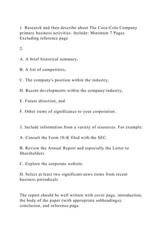 1. Research and then describe about The Coca-Cola Company
primary business activities. Include: Minimum 7 Pages.
Excluding reference page
2.
A. A brief historical summary,
B. A list of competitors,
C. The company's position within the industry,
D. Recent developments within the company/industry,
E. Future direction, and
F. Other items of significance to your corporation.
3. Include information from a variety of resources. For example:
A. Consult the Form 10-K filed with the SEC.
B. Review the Annual Report and especially the Letter to
Shareholders
C. Explore the corporate website.
D. Select at least two significant news items from recent
business periodicals
The report should be well written with cover page, introduction,
the body of the paper (with appropriate subheadings),
conclusion, and reference page.
 