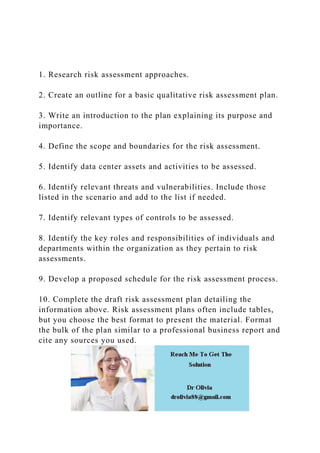1. Research risk assessment approaches.
2. Create an outline for a basic qualitative risk assessment plan.
3. Write an introduction to the plan explaining its purpose and
importance.
4. Define the scope and boundaries for the risk assessment.
5. Identify data center assets and activities to be assessed.
6. Identify relevant threats and vulnerabilities. Include those
listed in the scenario and add to the list if needed.
7. Identify relevant types of controls to be assessed.
8. Identify the key roles and responsibilities of individuals and
departments within the organization as they pertain to risk
assessments.
9. Develop a proposed schedule for the risk assessment process.
10. Complete the draft risk assessment plan detailing the
information above. Risk assessment plans often include tables,
but you choose the best format to present the material. Format
the bulk of the plan similar to a professional business report and
cite any sources you used.
 