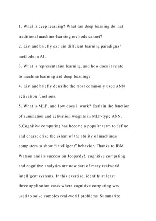 1. What is deep learning? What can deep learning do that
traditional machine-learning methods cannot?
2. List and briefly explain different learning paradigms/
methods in AI.
3. What is representation learning, and how does it relate
to machine learning and deep learning?
4. List and briefly describe the most commonly used ANN
activation functions.
5. What is MLP, and how does it work? Explain the function
of summation and activation weights in MLP-type ANN.
6.Cognitive computing has become a popular term to define
and characterize the extent of the ability of machines/
computers to show “intelligent” behavior. Thanks to IBM
Watson and its success on Jeopardy!, cognitive computing
and cognitive analytics are now part of many realworld
intelligent systems. In this exercise, identify at least
three application cases where cognitive computing was
used to solve complex real-world problems. Summarize
 