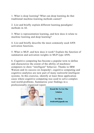 1. What is deep learning? What can deep learning do that
traditional machine-learning methods cannot?
2. List and briefly explain different learning paradigms/
methods in AI.
3. What is representation learning, and how does it relate to
machine learning and deep learning?
4. List and briefly describe the most commonly used ANN
activation functions.
5. What is MLP, and how does it work? Explain the function of
summation and activation weights in MLP-type ANN.
6. Cognitive computing has become a popular term to define
and characterize the extent of the ability of machines/
computers to show “intelligent” behavior. Thanks to IBM
Watson and its success on Jeopardy!, cognitive computing and
cognitive analytics are now part of many realworld intelligent
systems. In this exercise, identify at least three application
cases where cognitive computing was used to solve complex
real-world problems. Summarize your findings in a
professionally organized report.
 
