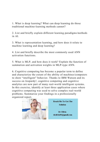 1. What is deep learning? What can deep learning do those
traditional machine-learning methods cannot?
2. List and briefly explain different learning paradigms/methods
in AI.
3. What is representation learning, and how does it relate to
machine learning and deep learning?
4. List and briefly describe the most commonly used ANN
activation functions.
5. What is MLP, and how does it work? Explain the function of
summation and activation weights in MLP-type ANN.
6. Cognitive computing has become a popular term to define
and characterize the extent of the ability of machines/computers
to show “intelligent” behavior. Thanks to IBM Watson and its
success on Jeopardy!, cognitive computing and cognitive
analytics are now part of many real-world intelligent systems.
In this exercise, identify at least three application cases where
cognitive computing was used to solve complex real-world
problems. Summarize your findings in a professionally
organized report.
 