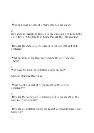 1.
Who and what influenced Hitler's anti-Semitic views?
2.
How did anti-Semitism develop in the Christian world, from the
early days of Christianity in Rome through the 18th century?
3.
How did the status of Jews change in the late 18th and 19th
centuries?
4.
What occurred in the Nazi party during the early and mid-
1920s?
5.
Why were the first concentration camps opened?
Critical Thinking Questions
1.
What was the impact of Kristallnacht on the Jewish
community?
2.
How did the worldwide Depression lead to the growth of the
Nazi party in Germany?
3.
How did assimilation within the Jewish community impact anti-
Semitism?
4.
 