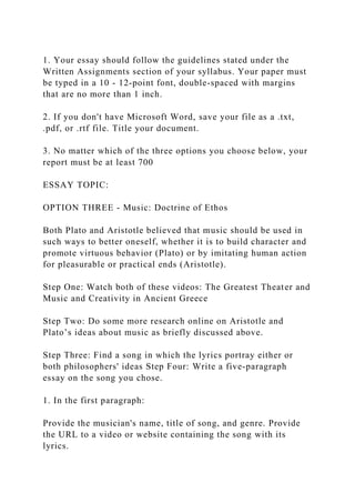 1. Your essay should follow the guidelines stated under the
Written Assignments section of your syllabus. Your paper must
be typed in a 10 - 12-point font, double-spaced with margins
that are no more than 1 inch.
2. If you don't have Microsoft Word, save your file as a .txt,
.pdf, or .rtf file. Title your document.
3. No matter which of the three options you choose below, your
report must be at least 700
ESSAY TOPIC:
OPTION THREE - Music: Doctrine of Ethos
Both Plato and Aristotle believed that music should be used in
such ways to better oneself, whether it is to build character and
promote virtuous behavior (Plato) or by imitating human action
for pleasurable or practical ends (Aristotle).
Step One: Watch both of these videos: The Greatest Theater and
Music and Creativity in Ancient Greece
Step Two: Do some more research online on Aristotle and
Plato’s ideas about music as briefly discussed above.
Step Three: Find a song in which the lyrics portray either or
both philosophers' ideas Step Four: Write a five-paragraph
essay on the song you chose.
1. In the first paragraph:
Provide the musician's name, title of song, and genre. Provide
the URL to a video or website containing the song with its
lyrics.
 