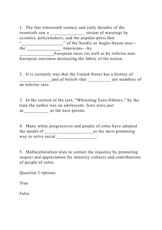 1. The late nineteenth century and early decades of the
twentieth saw a _______________ stream of warnings by
scientist, policymakers, and the popular press that
“__________________” of the Nordic or Anglo-Saxon race—
the _______________ Americans—by
_______________European races (as well as by inferior non-
European ones)was destroying the fabric of the nation.
2. It is certainly true that the United States has a history of
______________and of beliefs that __________ are members of
an inferior race.
3. In the section of the text, “Whitening Euro-Ethnics,” by the
time the author was an adolescent, Jews were just
as___________ as the next person.
4. Many white progressives and people of color have adopted
the model of _____________________as the most promising
way to solve racial _________________.
5. Multiculturalism tries to correct the injustice by promoting
respect and appreciation for minority cultures and contributions
of people of color.
Question 5 options:
True
False
 