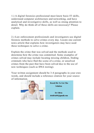 1.) A digital forensics professional must know basic IT skills,
understand computer architecture and networking, and have
analytical and investigative skills, as well as strong attention to
detail. Why do think all of these skills are necessary? Please
explain.
2.) Law enforcement professionals and investigators use digital
forensic methods to solve crimes every day. Locate one current
news article that explains how investigators may have used
these techniques to solve a crime.
Explain the crime that was solved and the methods used to
determine how the crime was committed. Some examples of
crimes solved may include locating missing children, finding
criminals who have fled the scene of a crime, or unsolved
crimes from the past that have been solved due to the use of
new techniques (such as DNA testing).
Your written assignment should be 3-4 paragraphs in your own
words, and should include a reference citation for your source
of information.
 