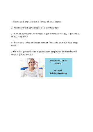 1.Name and explain the 3 forms of Businesses
2. What are the advantages of a corporation
3. Can an applicant be denied a job because of age, if yes why,
if no, why not?
4. State any three antitrust acts or laws and explain how they
work.
5.On what grounds can a permanent employee be terminated
from a job or work>
 