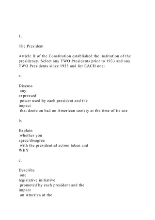 1.
The President
Article II of the Constitution established the institution of the
presidency. Select any TWO Presidents prior to 1933 and any
TWO Presidents since 1933 and for EACH one:
a.
Discuss
any
expressed
power used by each president and the
impact
that decision had on American society at the time of its use
b.
Explain
whether you
agree/disagree
with the presidential action taken and
WHY
c.
Describe
one
legislative initiative
promoted by each president and the
impact
on America at the
 