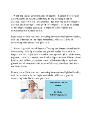 1.What are social determinants of health? Explain how social
determinants of health contribute to the development of
disease. Describe the fundamental idea that the communicable
disease chain model is designed to represent. Give an example
of the steps a nurse can take to break the link within the
communicable disease chain.
Resources within your text covering international/global health,
and the websites in the topic materials, will assist you in
answering this discussion question.
2. Select a global health issue affecting the international health
community. Briefly describe the global health issue and its
impact on the larger public health care systems (i.e., continents,
regions, countries, states, and health departments). Discuss how
health care delivery systems work collaboratively to address
global health concerns and some of the stakeholders that work
on these issues.
Resources within your text covering international/global health,
and the websites in the topic materials, will assist you in
answering this discussion question.
 