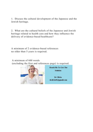 1. Discuss the cultural development of the Japanese and the
Jewish heritage.
2. What are the cultural beliefs of the Japanese and Jewish
heritage related to health care and how they influence the
delivery of evidence-based healthcare?
A minimum of 2 evidence-based references
no older than 5 years is required.
A minimum of 600 words
(excluding the first and references page) is required.
 