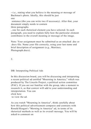 --i.e., stating what you believe is the meaning or message of
Bachman's photo. Ideally, this should be just
one
sentence (tho you can write two if necessary). After that, your
document simply needs to contain
three paragraphs
, one for each rhetorical element you have selected. In each
paragraph, you need to explain fully how the particular element
contributes to the overall meaning or message of the image.
Note: Your assignment must be submitted as an attached .doc or
.docx file. Name your file correctly, using your last name and
brief description of assignment (e.g., Martinez,
Photograph.docx).
2.
DB: Interpreting Political Ads
In this discussion board, you will be discussing and interpreting
a recent political ad entitled "Mourning in America," which was
produced by The Lincoln Project, a political action committee
(PAC). If you are not familiar with the group, take a moment to
research it, as that context will add to your understanding and
interpretation. You can
click here
to view the ad.
As you watch "Mourning in America", think carefully about
how this political advertisement compares and contrasts with
Ronald Reagan's "Morning in America" ad, in terms of its
rhetorical methods as well as its overall message. You will be
asked to comment on
 