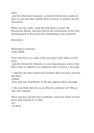 three
specific rhetorical elements, so decide which ones stand out
most to you and take careful notes on those to prepare for the
discussion.
When you are ready, click the link above to enter the
Discussion Board, and then follow the instructions in the first
thread posted in this forum for responding to this material.
Questions:-
Mourning in America
COLLAPSE
Your task here is to share with your peers your ideas on how
three
specific rhetorical elements or your choosing are used in this
ad to make its appeal to an audience and to convey a message.
1. Identity the three rhetorical elements that you have selected
and then
explain
how each one contributes to the ad's appeal and/or message.
2. Do you think that this is an effective political ad? Why or
why not? Explain.
Once you have posted your comments, read over those of your
peers and respond to at least
two
of them.
 