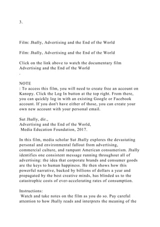 3.
Film: Jhally, Advertising and the End of the World
Film: Jhally, Advertising and the End of the World
Click on the link above to watch the documentary film
Advertising and the End of the World
.
NOTE
: To access this film, you will need to create free an account on
Kanopy. Click the Log In button at the top right. From there,
you can quickly log in with an existing Google or Facebook
account. If you don't have either of those, you can create your
own new account with your personal email.
Sut Jhally, dir.,
Advertising and the End of the World,
Media Education Foundation, 2017.
In this film, media scholar Sut Jhally explores the devastating
personal and environmental fallout from advertising,
commercial culture, and rampant American consumerism. Jhally
identifies one consistent message running throughout all of
advertising: the idea that corporate brands and consumer goods
are the keys to human happiness. He then shows how this
powerful narrative, backed by billions of dollars a year and
propagated by the best creative minds, has blinded us to the
catastrophic costs of ever-accelerating rates of consumption.
Instructions:
Watch and take notes on the film as you do so. Pay careful
attention to how Jhally reads and interprets the meaning of the
 