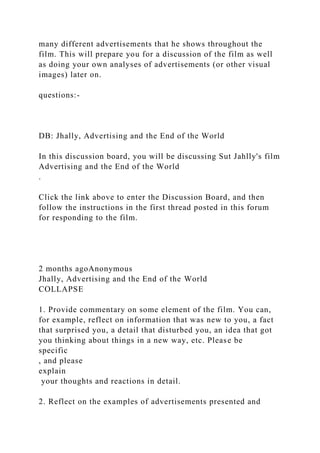 many different advertisements that he shows throughout the
film. This will prepare you for a discussion of the film as well
as doing your own analyses of advertisements (or other visual
images) later on.
questions:-
DB: Jhally, Advertising and the End of the World
In this discussion board, you will be discussing Sut Jahlly's film
Advertising and the End of the World
.
Click the link above to enter the Discussion Board, and then
follow the instructions in the first thread posted in this forum
for responding to the film.
2 months agoAnonymous
Jhally, Advertising and the End of the World
COLLAPSE
1. Provide commentary on some element of the film. You can,
for example, reflect on information that was new to you, a fact
that surprised you, a detail that disturbed you, an idea that got
you thinking about things in a new way, etc. Please be
specific
, and please
explain
your thoughts and reactions in detail.
2. Reflect on the examples of advertisements presented and
 