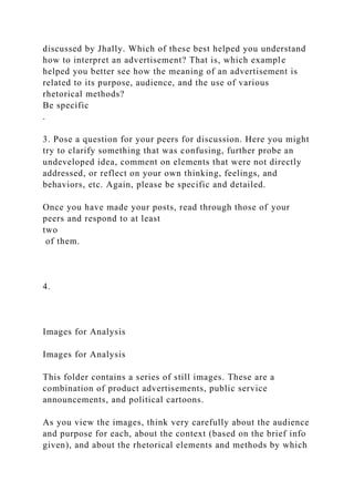 discussed by Jhally. Which of these best helped you understand
how to interpret an advertisement? That is, which example
helped you better see how the meaning of an advertisement is
related to its purpose, audience, and the use of various
rhetorical methods?
Be specific
.
3. Pose a question for your peers for discussion. Here you might
try to clarify something that was confusing, further probe an
undeveloped idea, comment on elements that were not directly
addressed, or reflect on your own thinking, feelings, and
behaviors, etc. Again, please be specific and detailed.
Once you have made your posts, read through those of your
peers and respond to at least
two
of them.
4.
Images for Analysis
Images for Analysis
This folder contains a series of still images. These are a
combination of product advertisements, public service
announcements, and political cartoons.
As you view the images, think very carefully about the audience
and purpose for each, about the context (based on the brief info
given), and about the rhetorical elements and methods by which
 