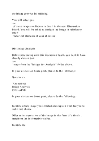 the image conveys its meaning.
You will select just
one
of these images to discuss in detail in the next Discussion
Board. You will be asked to analyze the image in relation to
three
rhetorical elements of your choosing
DB: Image Analysis
Before proceeding with this discussion board, you need to have
already chosen just
one
image from the "Images for Analysis" folder above.
In your discussion board post, please do the following:
Questions:-
Anonymous
Image Analysis
COLLAPSE
In your discussion board post, please do the following:
Identify which image you selected and explain what led you to
make that choice.
Offer an interpretation of the image in the form of a thesis
statement (an interpretive claim).
Identify the
 