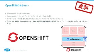 OpenShiftのおさらい
• Kubernetesを内包するPaaS基板
• Kubernetesの⼀（いち）ディストリビューション（Red Hat製）
• エンタープライズに最適化されたKubernetesベースのコンテナプラットフォーム...