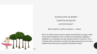 АСКИНА ИГРА ЗА ЖИВОТ
ПОКРЕТИ ИЗ ШКОЛЕ
АУТЕНТИЧНОСТ
Ваља живети и, да би се живело, – играти.
Ми и не знамо колике снаге и какве све могућности крије у себи
свако живо створење. И не слутимо шта све умемо. Будемо и
прођемо, а не сазнамо шта смо све могли бити и учинити.То се
открива само у великим и изузетним тренуцима као што су ови у
којима Аска игра игру за свој већ изгубљени живот.
 