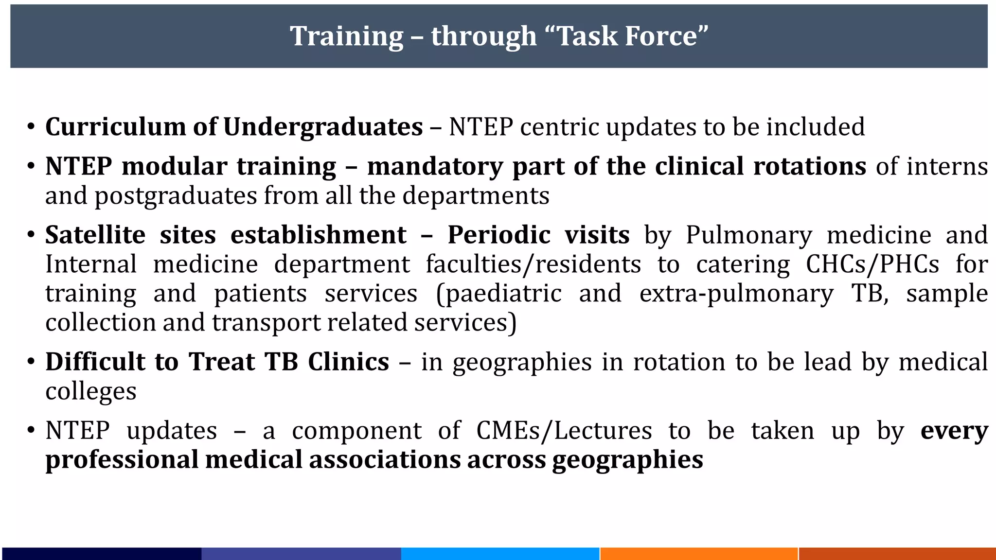 Training – through “Task Force”
• Curriculum of Undergraduates – NTEP centric updates to be included
• NTEP modular training – mandatory part of the clinical rotations of interns
and postgraduates from all the departments
• Satellite sites establishment – Periodic visits by Pulmonary medicine and
Internal medicine department faculties/residents to catering CHCs/PHCs for
training and patients services (paediatric and extra-pulmonary TB, sample
collection and transport related services)
• Difficult to Treat TB Clinics – in geographies in rotation to be lead by medical
colleges
• NTEP updates – a component of CMEs/Lectures to be taken up by every
professional medical associations across geographies
 