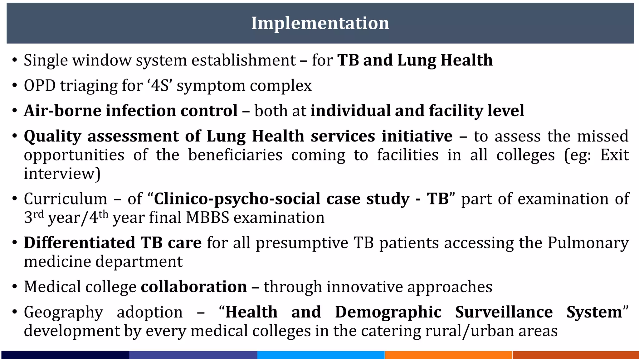 Implementation
• Single window system establishment – for TB and Lung Health
• OPD triaging for ‘4S’ symptom complex
• Air-borne infection control – both at individual and facility level
• Quality assessment of Lung Health services initiative – to assess the missed
opportunities of the beneficiaries coming to facilities in all colleges (eg: Exit
interview)
• Curriculum – of “Clinico-psycho-social case study - TB” part of examination of
3rd year/4th year final MBBS examination
• Differentiated TB care for all presumptive TB patients accessing the Pulmonary
medicine department
• Medical college collaboration – through innovative approaches
• Geography adoption – “Health and Demographic Surveillance System”
development by every medical colleges in the catering rural/urban areas
 