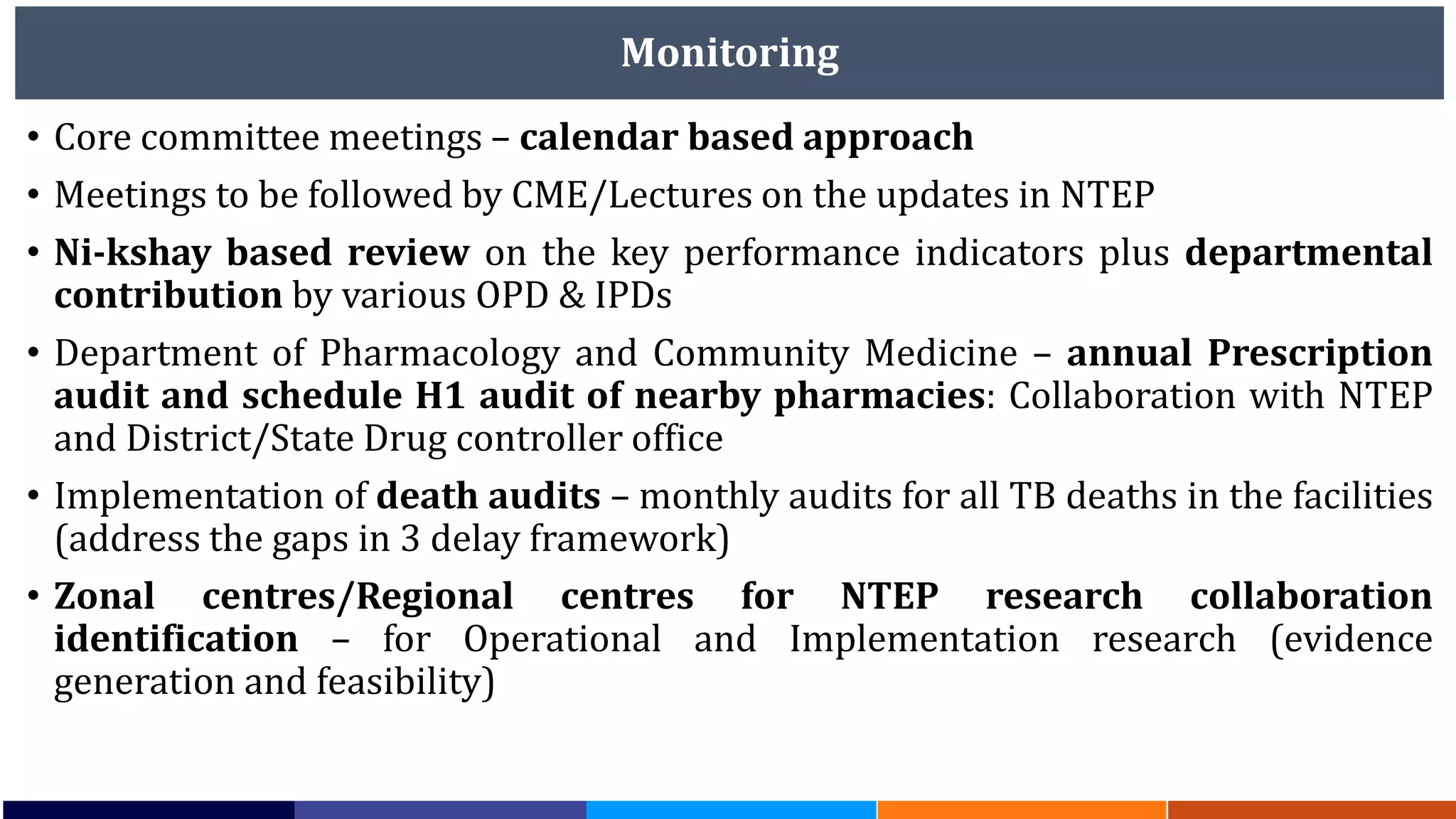 Monitoring
• Core committee meetings – calendar based approach
• Meetings to be followed by CME/Lectures on the updates in NTEP
• Ni-kshay based review on the key performance indicators plus departmental
contribution by various OPD & IPDs
• Department of Pharmacology and Community Medicine – annual Prescription
audit and schedule H1 audit of nearby pharmacies: Collaboration with NTEP
and District/State Drug controller office
• Implementation of death audits – monthly audits for all TB deaths in the facilities
(address the gaps in 3 delay framework)
• Zonal centres/Regional centres for NTEP research collaboration
identification – for Operational and Implementation research (evidence
generation and feasibility)
 