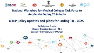 National Workshop for Medical Colleges Task Force to
Accelerate Ending TB in India
NTEP Policy updates and plans for Ending TB - 2025
Dr Rajendra P Joshi
Deputy Director General ( TB )
Central TB Division, MoHFW, GOI
 