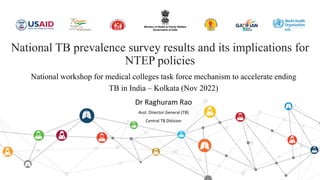 National TB prevalence survey results and its implications for
NTEP policies
Dr Raghuram Rao
Asst. Director General (TB)
Central TB Division
National workshop for medical colleges task force mechanism to accelerate ending
TB in India – Kolkata (Nov 2022)
 