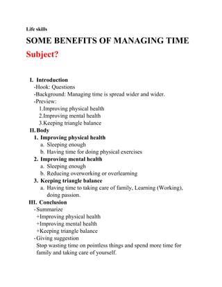 Life skills
SOME BENEFITS OF MANAGING TIME
Subject?
I. Introduction
-Hook: Questions
-Background: Managing time is spread wider and wider.
-Preview:
1.Improving physical health
2.Improving mental health
3.Keeping triangle balance
II.Body
1. Improving physical health
a. Sleeping enough
b. Having time for doing physical exercises
2. Improving mental health
a. Sleeping enough
b. Reducing overworking or overlearning
3. Keeping triangle balance
a. Having time to taking care of family, Learning (Working),
doing passion.
III. Conclusion
-Summarize
+Improving physical health
+Improving mental health
+Keeping triangle balance
-Giving suggestion
Stop wasting time on pointless things and spend more time for
family and taking care of yourself.
 