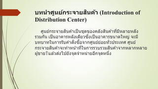 บทนาศูนย์กระจายสินค้า (Introduction of
Distribution Center)
ศูนย์กระจายสินค ้าเป็นชุดของคลังสินค ้าที่มีหลายหลัง
รวมกัน เป็นอาคารหลังเดียวซึ่งเป็นอาคารขนาดใหญ่ จะมี
บทบาทในการรับคาสั่งซื้อจากศูนย์ย่อยทั่วประเทศ ศูนย์
กระจายสินค ้าจะทาหน้าที่ในการรวบรวมสินค ้าจากหลากหลาย
ผู้ขาย แล ้วส่งไปยังจุดจาหน่ายอีกจุดหนึ่ง
 