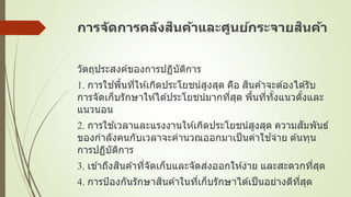 การจัดการคลังสินค้าและศูนย์กระจายสินค้า
วัตถุประสงค์ของการปฏิบัติการ
1. การใช ้พื้นที่ให ้เกิดประโยชน์สูงสุด คือ สินค ้าจะต ้องได ้รับ
การจัดเก็บรักษาให ้ได ้ประโยชน์มากที่สุด พื้นที่ทั้งแนวตั้งและ
แนวนอน
2. การใช ้เวลาและแรงงานให ้เกิดประโยชน์สูงสุด ความสัมพันธ์
ของกาลังคนกับเวลาจะคานวณออกมาเป็นค่าใช ้จ่าย ต ้นทุน
การปฏิบัติการ
3. เข ้าถึงสินค ้าที่จัดเก็บและจัดส่งออกให ้ง่าย และสะดวกที่สุด
4. การป้องกันรักษาสินค ้าในที่เก็บรักษาได ้เป็นอย่างดีที่สุด
 