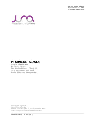 Juan ‐ Luis Menares Rodríguez
Arquitecto Tasador / I.C.A. 10.867
Rol 4414 Registro Consultores MINVU
INFORME DE TASACION
Comuna: VIÑA DEL MAR
Rol Predial: 1084-529
Dirección: Los Maitenes 9 Z Pasaje 5 ½,
Sector Nueva Aurora, Agua Santa
Destino del bien raíz: HABITACIONAL
PROFESIONAL ACTUANTE:
Juan Luis Menares Rodríguez
Arquitecto UTFSM, ICA 10.867, Rol 4414 Reg. Consultores MINVU
CONTACTO: +56 9 4105 5309, juan.menares@ug.uchile.cl
INFORME TASACION INMUEBLE
 