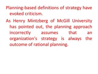 Planning-based definitions of strategy have
evoked criticism.
As Henry Mintzberg of McGill University
has pointed out, the planning approach
incorrectly assumes that an
organization's strategy is always the
outcome of rational planning.
 