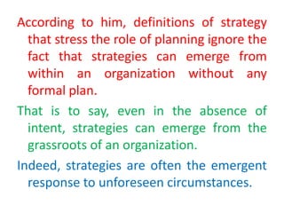 According to him, definitions of strategy
that stress the role of planning ignore the
fact that strategies can emerge from
within an organization without any
formal plan.
That is to say, even in the absence of
intent, strategies can emerge from the
grassroots of an organization.
Indeed, strategies are often the emergent
response to unforeseen circumstances.
 