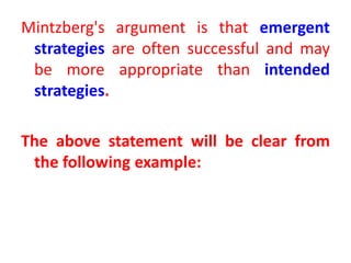 Mintzberg's argument is that emergent
strategies are often successful and may
be more appropriate than intended
strategies.
The above statement will be clear from
the following example:
 