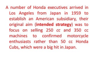 A number of Honda executives arrived in
Los Angeles from Japan in 1959 to
establish an American subsidiary, their
original aim (intended strategy) was to
focus on selling 250 cc and 350 cc
machines to confirmed motorcycle
enthusiasts rather than 50 cc Honda
Cubs, which were a big hit in Japan.
 