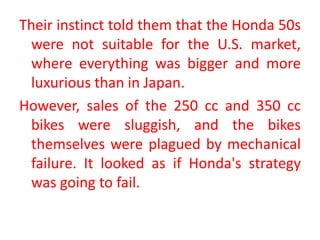 Their instinct told them that the Honda 50s
were not suitable for the U.S. market,
where everything was bigger and more
luxurious than in Japan.
However, sales of the 250 cc and 350 cc
bikes were sluggish, and the bikes
themselves were plagued by mechanical
failure. It looked as if Honda's strategy
was going to fail.
 