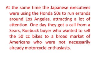 At the same time the Japanese executives
were using the Honda 50s to run errands
around Los Angeles, attracting a lot of
attention. One day they got a call from a
Sears, Roebuck buyer who wanted to sell
the 50 cc bikes to a broad market of
Americans who were not necessarily
already motorcycle enthusiasts.
 