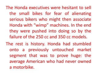 The Honda executives were hesitant to sell
the small bikes for fear of alienating
serious bikers who might then associate
Honda with “wimp” machines. In the end
they were pushed into doing so by the
failure of the 250 cc and 350 cc models.
The rest is history. Honda had stumbled
onto a previously untouched market
segment that was to prove huge: the
average American who had never owned
a motorbike.
 