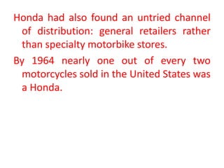 Honda had also found an untried channel
of distribution: general retailers rather
than specialty motorbike stores.
By 1964 nearly one out of every two
motorcycles sold in the United States was
a Honda.
 