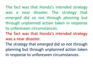 The fact was that Honda's intended strategy
was a near disaster. The strategy that
emerged did so not through planning but
through unplanned action taken in response
to unforeseen circumstances.
The fact was that Honda's intended strategy
was a near disaster.
The strategy that emerged did so not through
planning but through unplanned action taken
in response to unforeseen circumstances.
 