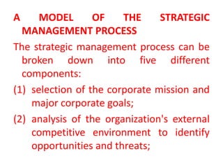 A MODEL OF THE STRATEGIC
MANAGEMENT PROCESS
The strategic management process can be
broken down into five different
components:
(1) selection of the corporate mission and
major corporate goals;
(2) analysis of the organization's external
competitive environment to identify
opportunities and threats;
 